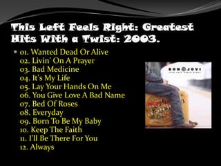 This Left Feels Right: Greatest Hits With a Twist: 2003.01. Wanted Dead Or Alive02. Livin' On A Prayer03. Bad Medicine04. It's My Life05. Lay Your Hands On Me06. You Give Love A Bad Name07. Bed Of Roses08. Everyday09. Born To Be My Baby10. Keep The Faith11. I'll Be There For You12. Always