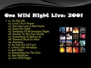 One Wild Night Live: 200101. It's My Life02. Livin' On A Prayer03. You Give Love A Bad Name04. Keep The Faith05. Someday I'll Be Saturday Night06. Rockin' In The Free World07. Something To Believe In08. Wanted Dead Or Alive09. Runaway10. In And Out Of Love11. I Don't Like Mondays12. Just Older13. Something For The Pain14. Bad Medicine15. One Wild Night