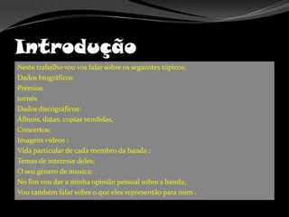 IntroduçãoNeste trabalho vou vos falar sobre os seguintes tópicos:Dados biográficosPrémiostornésDados discográficos:Álbuns, datas, copias vendidas,Concertos:Imagens vídeos ;Vida particular de cada membro da banda :Temas de interesse deles;O seu género de musica;No fim vou dar a minha opinião pessoal sobre a banda;Vou também falar sobre o que eles representão para mim .  