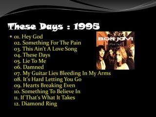TheseDays : 199501. Hey God02. Something For The Pain03. This Ain't A Love Song04. These Days05. Lie To Me06. Damned07. My Guitar Lies Bleeding In My Arms08. It's Hard Letting You Go09. Hearts Breaking Even10. Something To Believe In11. If That's What It Takes12. Diamond Ring