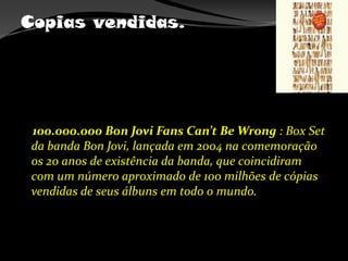Copias vendidas.    100.000.000 Bon Jovi FansCan’tBeWrong : Box Set da banda Bon Jovi, lançada em 2004 na comemoração os 20 anos de existência da banda, que coincidiram com um número aproximado de 100 milhões de cópias vendidas de seus álbuns em todo o mundo.