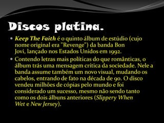 Discos platina.KeepTheFaith é o quinto álbum de estúdio (cujo nome original era "Revenge") da banda Bon Jovi, lançado nos Estados Unidos em 1992.Contendo letras mais políticas do que românticas, o álbum trás uma mensagem crítica da sociedade. Nele a banda assume também um novo visual, mudando os cabelos, entrando de fato na década de 90. O disco vendeu milhões de cópias pelo mundo e foi considerado um sucesso, mesmo não sendo tanto como os dois álbuns anteriores (Slippery When Wet e New Jersey).