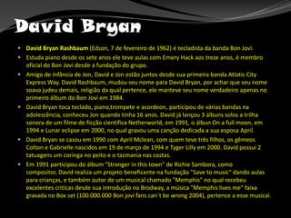 David BryanDavid Bryan Rashbaum (Edson, 7 de fevereiro de 1962) é tecladista da banda Bon Jovi.Estuda piano desde os sete anos ele teve aulas com EmeryHack aos treze anos, é membro oficial do Bon Jovi desde a fundação do grupo.Amigo de infância de Jon, David e Jon estão juntos desde sua primeira banda AtlaticCity Express Way. David Rashbaum, mudou seu nome para David Bryan, por achar que seu nome soava judeu demais, religião da qual pertence, ele manteve seu nome verdadeiro apenas no primeiro álbum do Bon Jovi em 1984.David Bryan toca teclado, piano,trompete e acordeon, participou de várias bandas na adolescência, conheceu Jon quando tinha 16 anos. David já lançou 3 álbuns solos a trilha sonora de um filme de ficção cientifica Netherworld, em 1991, o álbunOn a fullmoon, em 1994 e Lunar eclipse em 2000, no qual gravou uma canção dedicada a sua esposa April.David Bryan se casou em 1990 com AprilMclean, com quem teve três filhos, os gêmeosColton e Gabrielle nascidos em 19 de março de 1994 e TygerLilly em 2000. David possui 2 tatuagens um coringa no peito e o tazmania nas costas.Em 1991 participou do álbum "Strangerinthistown" de Richie Sambora, como compositor, David realiza um projeto beneficente na fundação "Save to music" dando aulas para crianças, e também autor de um musical chamado "Memphis" no qual recebeu excelentes criticas desde sua introdução na Brodway, a música "Memphislives me" faixa gravada no Box set (100.000.000 Bon jovifanscan´tbewrong 2004), pertence a esse musical.