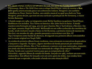 Jon, desde criança, sonhava ser um astro de rock. Fez parte das bandas AtlanticCityExpressway, Raze e TheWildOnes com o colega David Bryan, antes de montar a Bon Jovi (grafia americanizada para o seu sobrenome italiano, Bongiovi). Jon também trabalhou no PowerStationStudios, um estúdio musical no qual seu chefe era TonyBongiovi, primo de Jon, que tem em seu currículo a produção de PetSematary, o maior hit dos Ramones.A banda surgiu em 1984: os integrantes eram Richie Sambora na guitarra, David Bryan Rashbaum nos teclados, Tico Torres na bateria e Alec John Such no baixo. A banda manteve esta formação até 1994, ano em que o baxista Alec J. Such deixou o Bon Jovi. Em seu lugar, assumiu Hugh McDonald. McDonald era um velho conhecido dos membros da banda, tendo inclusive tocado o baixo no hit Runaway, a primeira música de sucesso do Bon Jovi, em meados de 1984, quando passaram a excursionar com Kiss, ZZ Top e Scorpions como banda de abertura, divulgando seu primeiro álbum intituladoBon Jovi (o nome original era ToughTalk).As vendas do primeiro álbum foram modestas, mas animaram os executivos da gravadora a lançarem o segundo. Na época, alguns membros da banda passavam por momentos emocionalmente difíceis; Alec e Tico acabaram o namoro com suas namoradas, enquanto Jon ainda não havia reencontrado sua namorada do colégio (hoje esposa) DorotheaHurley. Sendo este o possível motivo para que as composições de 7800° Fahrenheit, segundo álbum de estúdio da banda, lançado em 1985, tenham um tom mais melancólico. Este álbum foi lançado com um certo apoio da mídia, mas vendeu bem menos do que o esperado, colocando a banda em uma situação difícil.