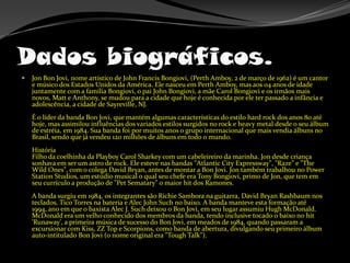 Dados biográficos.Jon Bon Jovi, nome artístico de John Francis Bongiovi, (Perth Amboy, 2 de março de 1962) é um cantor e músico dos Estados Unidos da América. Ele nasceu em Perth Amboy, mas aos 04 anos de idade juntamente com a família Bongiovi, o pai John Bongiovi, a mãe CarolBongiovi e os irmãos mais novos, Matt e Anthony, se mudou para a cidade que hoje é conhecida por ele ter passado a infância e adolescência, a cidade de Sayreville, NJ. É o líder da banda Bon Jovi, que mantém algumas características do estilo hard rock dos anos 80 até hoje, mas assimilou influências dos variados estilos surgidos no rock e heavy metal desde o seu álbum de estréia, em 1984. Sua banda foi por muitos anos o grupo internacional que mais vendia álbuns no Brasil, sendo que já vendeu 120 milhões de álbuns em todo o mundo. História Filho da coelhinha da PlayboyCarolSharkey com um cabeleireiro da marinha. Jon desde criança sonhava em ser um astro de rock. Ele esteve nas bandas "AtlanticCityExpressway", "Raze" e "TheWildOnes", com o colega David Bryan, antes de montar a Bon Jovi. Jon também trabalhou no PowerStationStudios, um estúdio musical o qual seu chefe era TonyBongiovi, primo de Jon, que tem em seu currículo a produção de "PetSematary" o maior hit dos Ramones. A banda surgiu em 1984, os integrantes são Richie Sambora na guitarra, David Bryan Rashbaum nos teclados, Tico Torres na bateria e Alec John Such no baixo. A banda manteve esta formação até 1994, ano em que o baxista Alec J. Such deixou o Bon Jovi, em seu lugar assumiu Hugh McDonald. McDonald era um velho conhecido dos membros da banda, tendo inclusive tocado o baixo no hit 'Runaway', a primeira música de sucesso do Bon Jovi, em meados de 1984, quando passaram a excursionar com Kiss, ZZ Top e Scorpions, como banda de abertura, divulgando seu primeiro álbum auto-intitulado Bon Jovi (o nome original era "ToughTalk"). 