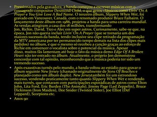 Pressionados pela gravadora, a banda começou a escrever músicas com o consagrado compositor Desmond Child, o que gerou clássicos como Livin' On A Prayer e YouGiveLove A BadName. O terceiro álbum, Slippery When Wet, foi gravado em Vancouver, Canadá, com o renomado produtor Bruce Faibairn. O lançamento deste álbum em 1986, projetou a banda para uma carreira mundial. As vendas atingiram a casa dos 18 milhões, transformando Jon, Richie, David, Tico e Alec em super astros. Curiosamente, sabe-se que, na época, Jon não queria incluir Livin' On A Prayer (que se tornaria um dos maiores sucessos da banda, tendo inclusive seu clipe retirado da programação da MTV americana por ter permanecido tempo demais na lista dos clipes mais pedidos) no álbum, e que o mesmo só recebeu a canção graças ao esforço de Richie em convencer o vocalista sobre o potencial da música. Apesar disso, muitos fãs lamentam até hoje o fato da música demo EdgeOf A BrokenHeart não ter entrado no álbum. Atualmente, o próprio Jon demonstrou concordar com tal opinião, reconhecendo que a música poderia ter sido um tremendo sucesso.Após exaustivas turnês pelo mundo, a banda voltou ao estúdio para gravar o álbum seguinte New Jersey (chamado originalmente de Sons OfBeaches e planejado como um álbum duplo). NewJerseytambém foi um estrondoso sucesso, vendendo praticamente tanto quanto Slippery When Wet e rendendo mais turnês, que contaram com participações esporádicas de astros como Elton John, Lita Ford, EricBurden (The Animals), Jimmy Page (Led Zeppelin), Bruce Dickinson (Iron Maiden), DeeSnider (Twisted Sister), JoeElliot (Def Leppard), Scorpions etc.Anos 90