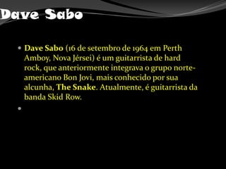 Dave SaboDave Sabo (16 de setembro de 1964 em Perth Amboy, Nova Jérsei) é um guitarrista de hard rock, que anteriormente integrava o grupo norte-americano Bon Jovi, mais conhecido por sua alcunha, TheSnake. Atualmente, é guitarrista da banda Skid Row.