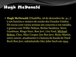 Hugh McDonaldHugh McDonald (Filadélfia, 28 de dezembro de 1950) é um baixista e músico de sessão dos Estados Unidos. Ele tocou com vários artistas em concerto e em estúdio, e gravou com Willie Nelson, Richie Sambora, Steve Goodman, Ringo Starr, Bon Jovi, Lita Ford, Michael Bolton, Cher, Alice Cooper, Jon Bon Jovi, Ricky Martin, entre outros. atualmente é o baixsta da banda de Hard Rock Bon Jovi, substituindo Alec John Such em 1994.
