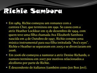 Richie SamboraEm 1989, Richie começou um romance com a cantora Cher, que terminou em 1991. Se casou com a atriz Heather Locklear em 15 de dezembro de 1994, com quem teve uma filha chamada AvaElizabeth Sambora nascida em 4 de Outubro de 1997, Richie compos uma música instrumental para sua filha intitulada "Ava'seyes". Richie e Heather se separaram em 2005 e se divorciaram em 2006.Em 2006 ele começou a namorar a atriz Denise Richards, o namoro terminou em 2007 por motivos relacionados a alcolismo por parte de Richie.É descendente de italianos (também como Jon Bon Jovi).