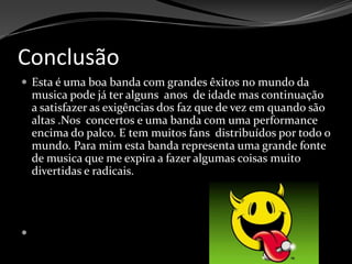 Conclusão Esta é uma boa banda com grandes êxitos no mundo da musica pode já ter alguns  anos  de idade mas continuação a satisfazer as exigências dos faz que de vez em quando são altas .Nos  concertos e uma banda com uma performance  encima do palco. E tem muitos fans  distribuídos por todo o mundo. Para mim esta banda representa uma grande fonte de musica que me expira a fazer algumas coisas muito divertidas e radicais. 