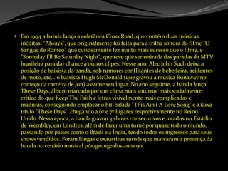 Em 1994 a banda lança a coletâneaCrossRoad, que contém duas músicas inéditas: "Always", que originalmente foi feita para a trilha sonora do filme "O Sangue de Romeo" que curiosamente fez muito mais sucesso que o filme, e "SomedayI'llBeSaturdayNight", que teve que ser retirada das paradas da MTV brasileira para dar chance a outros clipes. Nesse ano, Alec John Such deixa a posição de baixista da banda, sob rumores conflitantes de bebedeira, acidentes de moto, etc... o baixista Hugh McDonald (que gravou a música Runaway no começo da carreira de Jon) assume seu lugar. No ano seguinte, a banda lança TheseDays, álbum marcado por um clima mais soturno, mais socialmente crítico do que KeepTheFaith e letras visivelmente mais complicadas e maduras, conseguindo emplacar o hit-balada "ThisAin't A LoveSong" e a faixa título "TheseDays", chegando a 6º e 7º lugares respectivamente no Reino Unido. Nessa época, a banda gravou 3 shows consecutivos e lotados no Estádio de Wembley, em Londres, além de fazer uma turnê por quase todo o mundo, passando por países como o Brasil e a Índia, tendo todos os ingressos para seus shows vendidos. Foram longas e exaustivas turnês que marcaram a presença da banda no cenário musical pós-grunge dos anos 90. 
