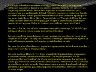 A partir daí, o Bon Jovi resolveu dar mais uma parada com a banda para que seus integrantes pudessem se dedicar a seus projetos pessoais, mais uma vez. Em 1997, Jon lança o segundo álbum solo, DestinationAnywhere, acompanhado de um curta-metragem que teve a colaboração de MarkPellington como diretor e roteirista. Baseado nas letras do álbum, o curta que leva o mesmo título do disco conta com a participação dos atores Kevin Bacon, Demi Moore, AnnabelaSciorra e WhoopieGoldberg. Em suas turnês, veio até o Brasil para a divulgação, Jon fez apenas um showcase, assistido por poucos. No ano seguinte, Richie faz o mesmo, com o álbum Undiscovered Soul. Em 2000, o Bon Jovi lança Crush, um sucesso comercial com o single "It'sMyLife", que entra para a história como a música mais famosa de Bon Jovi. Em 2001, atendendo aos pedidos dos fãs que clamavam por um álbum ao vivo, a banda lança OneWildNightLive 1985-2001, contendo uma coleção de sucessos em algumas de suas melhores apresentações ao longo dos anos da banda na estrada. Em 2002, lançam o álbum Bounce - inspirado em parte nos atentados de 11 de setembro - com os hits "Everyday" e "Misunderstood". Em 2003, lançaram ThisLeftFeelsRight, uma coleção de regravações de seus grandes sucessos em versões completamente diferentes. Em 2004 lançaram um Box Set: 100,000,000 Bon Jovi FansCan´tbeWrong, comemorando os 20 anos de existência da banda, que coincidiram com um número aproximado de 100 milhões de cópias vendidas de seus álbuns em todo o mundo. Obviamente, trata-se apenas de dados coletados pela gravadora, o que significa que a banda já passou efetivamente da marca dos 100 milhões há muito tempo. 