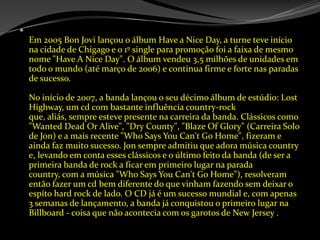 Em 2005 Bon Jovi lançou o álbum Have a Nice Day, a turne teve início na cidade de Chigago e o 1º single para promoção foi a faixa de mesmo nome "Have A Nice Day". O álbum vendeu 3,5 milhões de unidades em todo o mundo (até março de 2006) e continua firme e forte nas paradas de sucesso. No início de 2007, a banda lançou o seu décimo álbum de estúdio: LostHighway, um cd com bastante influência country-rock que, aliás, sempre esteve presente na carreira da banda. Clássicos como "WantedDeadOrAlive", "DryCounty", "BlazeOfGlory" (Carreira Solo de Jon) e a mais recente "WhoSaysYouCan'tGoHome", fizeram e ainda faz muito sucesso. Jon sempre admitiu que adora música country e, levando em conta esses clássicos e o último feito da banda (de ser a primeira banda de rock a ficar em primeiro lugar na parada country, com a música "WhoSaysYouCan'tGoHome"), resolveram então fazer um cd bem diferente do que vinham fazendo sem deixar o espítohard rock de lado. O CD já é um sucesso mundial e, com apenas 3 semanas de lançamento, a banda já conquistou o primeiro lugar na Billboard - coisa que não acontecia com os garotos de New Jersey .
