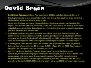 David Bryan<br />David Bryan Rashbaum (Edson, 7 de fevereiro de 1962) é tecladista da banda Bon Jovi.<br />Estuda piano de...