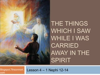 Lesson 4 – 1 Nephi 12-14
THE THINGS
WHICH I SAW
WHILE I WAS
CARRIED
AWAY IN THE
SPIRIT
Blogspot.7thsonmort.
com
 