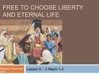 Lesson 6 – 2 Nephi 1-2
FREE TO CHOOSE LIBERTY
AND ETERNAL LIFE
Blogspot.7thsonmort.
com
 