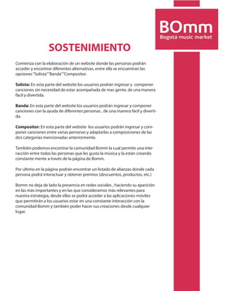 SOSTENIMIENTO
Comienza con la elaboración de un website donde las personas podrán
acceder y encontrar diferentes alternativas, entre ella se encuentran las
opciones “Solista” “Banda” “Compositor.

Solista: En esta parte del website los usuarios podrán ingresar y componer
canciones sin necesidad de estar acompañada de mas gente, de una manera
fácil y divertida.

Banda: En esta parte del website los usuarios podrán ingresar y componer
canciones con la ayuda de diferentes personas , de una manera fácil y diverti-
da.

Compositor: En esta parte del website los usuarios podrán ingresar y com-
poner canciones entre varias personas y adaptarlas a composiciones de las
dos categorías mencionadas anteriormente.

También podemos encontrar la comunidad Bomm la cual permite una inte-
racción entre todas las personas que les gusta la música y la están creando
constante mente a través de la página de Bomm.

Por ultimo en la página podrán encontrar un listado de alianzas donde cada
persona podrá interactuar y obtener premios (descuentos, productos, etc.)

Bomm no deja de lado la presencia en redes sociales , haciendo su aparición
en las más importantes y en las que consideramos más relevantes para
nuestra estrategia, desde ellas se podrá acceder a las aplicaciones móviles
que permitirán a los usuarios estar en una constante interacción con la
comunidad Bomm y también poder hacer sus creaciones desde cualquier
lugar.
 