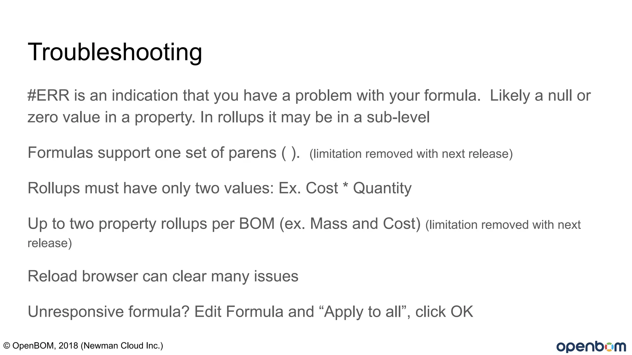 Troubleshooting
#ERR is an indication that you have a problem with your formula. Likely a null or
zero value in a property. In rollups it may be in a sub-level
Formulas support one set of parens ( ). (limitation removed with next release)
Rollups must have only two values: Ex. Cost * Quantity
Up to two property rollups per BOM (ex. Mass and Cost) (limitation removed with next
release)
Reload browser can clear many issues
Unresponsive formula? Edit Formula and “Apply to all”, click OK
© OpenBOM, 2018 (Newman Cloud Inc.)
 