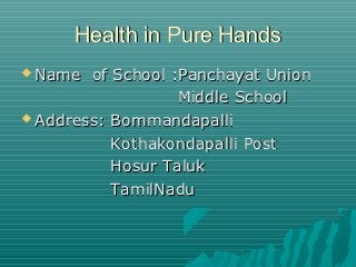 Health in Pure Hands
 Name  of School :Panchayat Union
                   Middle School
 Address: Bommandapalli

           Kothakondapalli Post
           Hosur Taluk
           TamilNadu
 