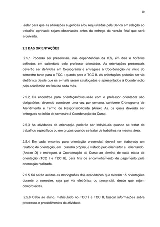 10
•zelar para que as alterações sugeridas e/ou requisitadas pela Banca em relação ao
trabalho aprovado sejam observadas antes da entrega da versão final que será
arquivada.
2.5 DAS ORIENTAÇÕES
2.5.1 Poderão ser presenciais, nas dependências da IES, em dias e horários
definidos em calendário pelo professor orientador. As orientações presenciais
deverão ser definidas em Cronograma e entregues à Coordenação no início do
semestre tanto para o TCC I quanto para o TCC II. As orientações poderão ser via
eletrônica desde que os e-mails sejam catalogados e apresentados à Coordenação
pelo acadêmico no final de cada mês.
2.5.2 Os encontros para orientação/discussão com o professor orientador são
obrigatórios, devendo acontecer uma vez por semana, conforme Cronograma de
Atendimento e Termo de Responsabilidade (Anexo A), os quais deverão ser
entregues no início do semestre à Coordenação do Curso.
2.5.3 As atividades de orientação poderão ser individuais quando se tratar de
trabalhos específicos ou em grupos quando se tratar de trabalhos na mesma área.
2.5.4 Em cada encontro para orientação presencial, deverá ser elaborado um
relatório de orientação, em planilha própria, e vistado pelo orientador e orientando
(Anexo D) e entregues à Coordenação do Curso ao término de cada etapa de
orientação (TCC I e TCC II), para fins de encaminhamento de pagamento pela
orientação realizada.
2.5.5 Só serão aceitas as monografias dos acadêmicos que tiveram 15 orientações
durante o semestre, seja por via eletrônica ou presencial, desde que sejam
comprovadas.
2.5.6 Cabe ao aluno, matriculado no TCC I e TCC II, buscar informações sobre
processos e procedimentos da atividade.
 