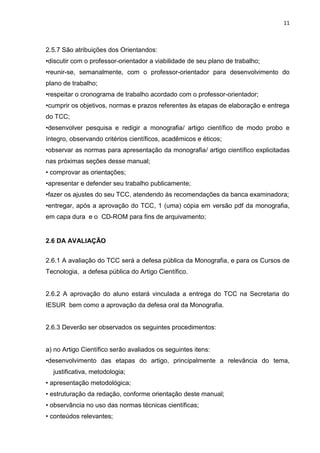 11
2.5.7 São atribuições dos Orientandos:
•discutir com o professor-orientador a viabilidade de seu plano de trabalho;
•reunir-se, semanalmente, com o professor-orientador para desenvolvimento do
plano de trabalho;
•respeitar o cronograma de trabalho acordado com o professor-orientador;
•cumprir os objetivos, normas e prazos referentes às etapas de elaboração e entrega
do TCC;
•desenvolver pesquisa e redigir a monografia/ artigo científico de modo probo e
íntegro, observando critérios científicos, acadêmicos e éticos;
•observar as normas para apresentação da monografia/ artigo científico explicitadas
nas próximas seções desse manual;
• comprovar as orientações;
•apresentar e defender seu trabalho publicamente;
•fazer os ajustes do seu TCC, atendendo às recomendações da banca examinadora;
•entregar, após a aprovação do TCC, 1 (uma) cópia em versão pdf da monografia,
em capa dura e o CD-ROM para fins de arquivamento;
2.6 DA AVALIAÇÃO
2.6.1 A avaliação do TCC será a defesa pública da Monografia, e para os Cursos de
Tecnologia, a defesa pública do Artigo Científico.
2.6.2 A aprovação do aluno estará vinculada a entrega do TCC na Secretaria do
IESUR bem como a aprovação da defesa oral da Monografia.
2.6.3 Deverão ser observados os seguintes procedimentos:
a) no Artigo Científico serão avaliados os seguintes itens:
•desenvolvimento das etapas do artigo, principalmente a relevância do tema,
justificativa, metodologia;
• apresentação metodológica;
• estruturação da redação, conforme orientação deste manual;
• observância no uso das normas técnicas científicas;
• conteúdos relevantes;
 