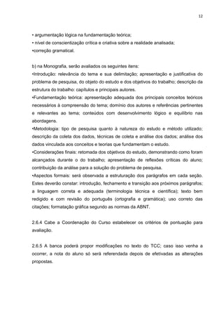 12
• argumentação lógica na fundamentação teórica;
• nível de conscientização crítica e criativa sobre a realidade analisada;
•correção gramatical.
b) na Monografia, serão avaliados os seguintes itens:
•Introdução: relevância do tema e sua delimitação; apresentação e justificativa do
problema de pesquisa, do objeto do estudo e dos objetivos do trabalho; descrição da
estrutura do trabalho: capítulos e principais autores.
•Fundamentação teórica: apresentação adequada dos principais conceitos teóricos
necessários à compreensão do tema; domínio dos autores e referências pertinentes
e relevantes ao tema; conteúdos com desenvolvimento lógico e equilíbrio nas
abordagens.
•Metodologia: tipo de pesquisa quanto à natureza do estudo e método utilizado;
descrição da coleta dos dados, técnicas de coleta e análise dos dados; análise dos
dados vinculada aos conceitos e teorias que fundamentam o estudo.
•Considerações finais: retomada dos objetivos do estudo, demonstrando como foram
alcançados durante o do trabalho; apresentação de reflexões críticas do aluno;
contribuição da análise para a solução do problema de pesquisa.
•Aspectos formais: será observada a estruturação dos parágrafos em cada seção.
Estes deverão constar: introdução, fechamento e transição aos próximos parágrafos;
a linguagem correta e adequada (terminologia técnica e científica); texto bem
redigido e com revisão do português (ortografia e gramática); uso correto das
citações; formatação gráfica segundo as normas da ABNT.
2.6.4 Cabe a Coordenação do Curso estabelecer os critérios de pontuação para
avaliação.
2.6.5 A banca poderá propor modificações no texto do TCC; caso isso venha a
ocorrer, a nota do aluno só será referendada depois de efetivadas as alterações
propostas.
 