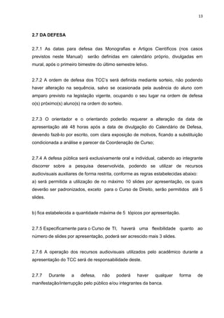 13
2.7 DA DEFESA
2.7.1 As datas para defesa das Monografias e Artigos Científicos (nos casos
previstos neste Manual) serão definidas em calendário próprio, divulgadas em
mural, após o primeiro bimestre do último semestre letivo.
2.7.2 A ordem de defesa dos TCC’s será definida mediante sorteio, não podendo
haver alteração na sequência, salvo se ocasionada pela ausência do aluno com
amparo previsto na legislação vigente, ocupando o seu lugar na ordem de defesa
o(s) próximo(s) aluno(s) na ordem do sorteio.
2.7.3 O orientador e o orientando poderão requerer a alteração da data de
apresentação até 48 horas após a data de divulgação do Calendário de Defesa,
devendo fazê-lo por escrito, com clara exposição de motivos, ficando a substituição
condicionada a análise e parecer da Coordenação de Curso;
2.7.4 A defesa pública será exclusivamente oral e individual, cabendo ao integrante
discorrer sobre a pesquisa desenvolvida, podendo se utilizar de recursos
audiovisuais auxiliares de forma restrita, conforme as regras estabelecidas abaixo:
a) será permitida a utilização de no máximo 10 slides por apresentação, os quais
deverão ser padronizados, exceto para o Curso de Direito, serão permitidos até 5
slides.
b) fica estabelecida a quantidade máxima de 5 tópicos por apresentação.
2.7.5 Especificamente para o Curso de TI, haverá uma flexibilidade quanto ao
número de slides por apresentação, poderá ser acrescido mais 3 slides.
2.7.6 A operação dos recursos audiovisuais utilizados pelo acadêmico durante a
apresentação do TCC será de responsabilidade deste.
2.7.7 Durante a defesa, não poderá haver qualquer forma de
manifestação/interrupção pelo público e/ou integrantes da banca.
 