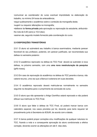 15
•comunicar ao coordenador do curso eventual improbidade na elaboração do
trabalho, no mínimo 24 horas de antecedência;
•arguir publicamente o acadêmico sobre o conteúdo da monografia deste;
•sugerir ou requerer alterações na monografia;
•deliberar de forma privada pela aprovação ou reprovação do estudante, atribuindo-
lhe nota de 0,00 (zero) a 10,0 (dez);
•assinar ata, segundo modelo fornecido pela coordenação do curso.
2.9 DISPOSIÇÕES TRANSITÓRIAS
2.9.1 O aluno só submeterá seu trabalho à banca examinadora, mediante parecer
favorável do seu professor, podendo, em parecer justificado, ser recomendada sua
defesa no semestre posterior.
2.9.2 O acadêmico reprovado na defesa do TCC Final deverá se submeter à nova
defesa, no próximo semestre, com uma uma nova reestruturação da pesquisa
(grifo nosso)
2.9.3 Em caso de reprovação do acadêmico na defesa do TCC perante a banca, não
caberá recurso, uma vez que a Banca é soberana em suas decisões.
2.9.4 O acadêmico reprovado deverá matricular-se normalmente no semestre
seguinte na disciplina para o cumprimento da conclusão de curso.
2.9.5 O aluno que não apresentar o Artigo Científico estará reprovado e não poderá
efetuar sua matrícula no TCC Final.
2.9.6 O aluno que faltar à defesa do TCC Final, só poderá marcar banca com
calendário especial, nos casos previstos por lei, devendo para tanto requerer tal
procedimento junto à Secretaria do IESUR, de acordo com a tabela.
2.9.7 A banca poderá propor correções e/ou modificações de qualquer natureza no
TCC, ficando a nota e a consequente aprovação do aluno condicionada a efetiva
correção, devendo ocorrer as alterações em até 5 dias úteis.
 