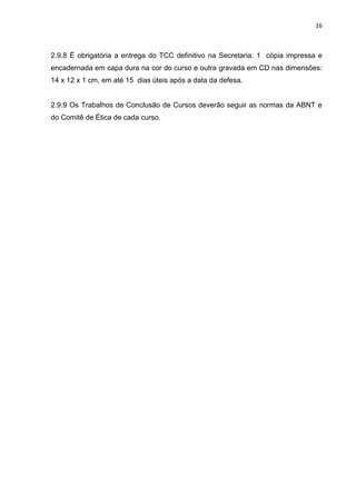 16
2.9.8 É obrigatória a entrega do TCC definitivo na Secretaria: 1 cópia impressa e
encadernada em capa dura na cor do curso e outra gravada em CD nas dimensões:
14 x 12 x 1 cm, em até 15 dias úteis após a data da defesa.
2.9.9 Os Trabalhos de Conclusão de Cursos deverão seguir as normas da ABNT e
do Comitê de Ética de cada curso.
 