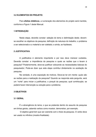 18
3.2 ELEMENTOS DO PROJETO:
Para efeitos didáticos, a numeração dos elementos do projeto será mantida,
conforme a Figura 1 deste Manual.
1 INTRODUÇÃO
Nesta etapa, deverão constar: seleção do tema e delimitação deste; devem-
se escolher os objetivos da pesquisa; definição da natureza do trabalho; o problema
a ser selecionado e o material a ser coletado; e ainda, as hipóteses.
2 JUSTIFICATIVA
A justificativa é elemento importante e por isso deve merecer cuidados.
Deverão constar: a importância da pesquisa e quais as razões que o levam à
pesquisa? Posteriormente, deve-se justificar colocando as necessidades básicas do
pesquisador; Pode-se dizer que esta etapa contribui diretamente na aceitação da
pesquisa.
Na verdade, é uma exposição de motivos. Deve-se ter em mente: quais são
as razões para a realização da pesquisa? Quando se responde esta pergunta, será
um “norte” para iniciar a justificativa; o porquê da pesquisa; qual contribuição; se
poderá haver intervenção ou solução para o problema;
3 OBJETIVOS
3.1 GERAL
É a abrangência do tema; o que se pretende dentro do assunto da pesquisa
em linhas gerais, cabendo verbos como mostrar, demonstrar, por exemplo;
O objetivo geral tem que ser coerente com o título da pesquisa. O verbo deve
ser usado no infinitivo (mostra finalidade)
 