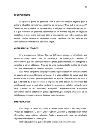 19
3.2 ESPECÍFICOS
É o passo a passo da pesquisa. Tem a função de atingir o objetivo geral e
aplicar a situações particulares e responde as perguntas: “Para quê e para quem?”
Devem ser sequenciados, na forma de itens e redigidos de maneira clara e precisa,
é o que realmente se pretende; recomenda-se um número pequeno de objetivos
específicos e que sejam coerentes com o cronograma; use verbos precisos, por
exemplo, definir, determinar, descrever, avaliar, identificar, calcular; evite verbos
como contribuir e estudar que são muito vagos.
3 REFERENCIAL TEÓRICO
É o embasamento teórico. São as definições teóricas e conceituais que
tornam o projeto como base de sustentação na investigação científica. É
imprescindível que haja definição clara dos pressupostos teóricos, das categorias e
conceitos a serem utilizados. Trata-se de uma fundamentação teórica do projeto
com base nas revisões de literatura a respeito do assunto.
Este item é obrigatório porque possibilita ao pesquisador um aprofundamento
no assunto através de literatura pertinente. E o relato didático do status atual dos
estudos sobre o assunto, permite que o leitor se atualize. Deve-se então informar o
que já foi feito ou o que se sabe a respeito do tema através da descrição dos
trabalhos relevantes já realizados, destacando a autoria do trabalho, deixando claro
seus objetivos e os resultados alcançados. Recomendam-se acrescentar
comentários sobre o trabalho em questão apontando, por exemplo, limitações. Se há
trabalhos que divergem é preciso destacar quais os pontos.
4 METODOLOGIA
Esta etapa é muito importante e requer maior cuidado do pesquisador.
Procura-se responder: O quê? Onde? Como? Quando? É imprescindível incluir
informações sobre critérios adotados. Todo o experimento deve ser detalhado
seguindo uma sequência cronológica.
Barba (2009) orienta que se deverão constar dois procedimentos.
 