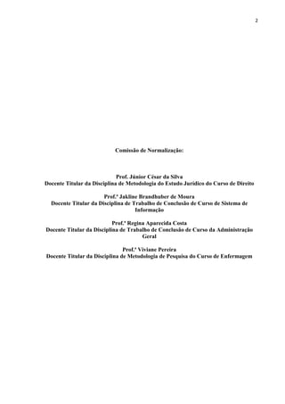 2
Comissão de Normalização:
Prof. Júnior César da Silva
Docente Titular da Disciplina de Metodologia do Estudo Jurídico do Curso de Direito
Prof.ª Jakline Brandhuber de Moura
Docente Titular da Disciplina de Trabalho de Conclusão de Curso de Sistema de
Informação
Prof.ª Regina Aparecida Costa
Docente Titular da Disciplina de Trabalho de Conclusão de Curso da Administração
Geral
Prof.ª Viviane Pereira
Docente Titular da Disciplina de Metodologia de Pesquisa do Curso de Enfermagem
 