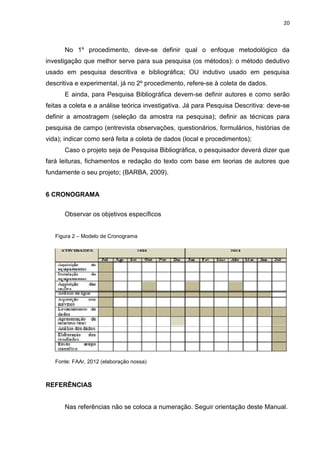 20
No 1º procedimento, deve-se definir qual o enfoque metodológico da
investigação que melhor serve para sua pesquisa (os métodos): o método dedutivo
usado em pesquisa descritiva e bibliográfica; OU indutivo usado em pesquisa
descritiva e experimental, já no 2º procedimento, refere-se à coleta de dados.
E ainda, para Pesquisa Bibliográfica devem-se definir autores e como serão
feitas a coleta e a análise teórica investigativa. Já para Pesquisa Descritiva: deve-se
definir a amostragem (seleção da amostra na pesquisa); definir as técnicas para
pesquisa de campo (entrevista observações, questionários, formulários, histórias de
vida); indicar como será feita a coleta de dados (local e procedimentos);
Caso o projeto seja de Pesquisa Bibliográfica, o pesquisador deverá dizer que
fará leituras, fichamentos e redação do texto com base em teorias de autores que
fundamente o seu projeto; (BARBA, 2009).
6 CRONOGRAMA
Observar os objetivos específicos
REFERÊNCIAS
Nas referências não se coloca a numeração. Seguir orientação deste Manual.
Figura 2 – Modelo de Cronograma
Fonte: FAAr, 2012 (elaboração nossa)
 