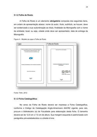 24
5.1.2 Folha de Rosto
A Folha de Rosto é um elemento obrigatório composta dos seguintes itens,
em ordem de apresentação abaixo: nome do autor, título; subtítulo, se houver, deve
ser evidenciado a sua subordinação ao título; finalidade da Monografia com o nome
da entidade; local, ou seja, cidade onde deve ser apresentado; data de entrega da
Monografia.
Figura 4 – Modelo da capa e Folha de Rosto
Fonte: FAAr, 2012
5.1.3 Ficha Catalográfica:
No verso da Folha de Rosto deverá ser impressa a Ficha Catalográfica,
conforme o Código de Catalogação Anglo-Americano AACR2 vigente; para isto,
procure o bibliotecário (a) da Faculdade para elaboração desta ficha. O tamanho
deverá ser de 12,5 cm x 7,5 cm de altura. Sua margem esquerda é padronizada com
parágrafos pré-estabelecidos e a direita é livre.
 