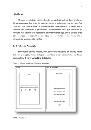 25
5.1.4 Errata
Comum em relatórios técnicos é parte opcional, consistindo de uma lista das
folhas que apresentam erros de qualquer natureza, juntamente com as correções.
Deve ser feita como encarte do trabalho ou em folha separada. O ideal é que o
trabalho seja submetido a profissionais especializados para que procedam as
revisões, mas caso se faça necessário, deve ser inserida logo após a folha de rosto,
com as mesmas características (medidas) que as demais partes do trabalho e
contendo as seguintes informações.
5.1.5 Folhas de Aprovação
Deve conter o nome do autor, título do trabalho e subtítulo (se houver), local e
data de aprovação, nome, titulação e assinatura e dos componentes da banca
examinadora. É parte obrigatória do trabalho.
Figura 5 – Modelo para Errata e Folha de Aprovação
Fonte: FAAr, 2012
 