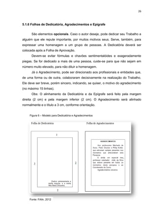 26
5.1.6 Folhas de Dedicatória, Agradecimentos e Epígrafe
São elementos opcionais. Caso o autor deseje, pode dedicar seu Trabalho a
alguém que ele repute importante, por muitos motivos seus. Serve, também, para
expressar uma homenagem a um grupo de pessoas. A Dedicatória deverá ser
colocada após a Folha de Aprovação.
Devem-se evitar fórmulas e chavões sentimentalóides e exageradamente
piegas. Se for dedicado a mais de uma pessoa, cuide-se para que não sejam em
número muito elevado, para não diluir a homenagem.
Já o Agradecimento, pode ser direcionado aos profissionais e entidades que,
de uma forma ou de outra, colaboraram decisivamente na realização do Trabalho.
Ele deve ser breve, porém sincero, indicando, se quiser, o motivo do agradecimento
(no máximo 15 linhas).
Obs: O alinhamento da Dedicatória e da Epígrafe será feito pela margem
direita (2 cm) e pela margem inferior (2 cm). O Agradecimento será alinhado
normalmente e o título a 3 cm, conforme orientação.
Figura 6 – Modelo para Dedicatória e Agradecimentos
Fonte: FAAr, 2012
 
