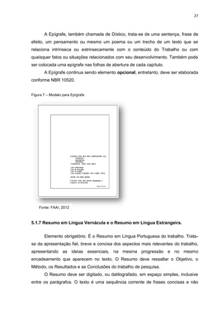 27
A Epígrafe, também chamada de Dístico, trata-se de uma sentença, frase de
efeito, um pensamento ou mesmo um poema ou um trecho de um texto que se
relaciona intrínseca ou extrinsecamente com o conteúdo do Trabalho ou com
quaisquer fatos ou situações relacionados com seu desenvolvimento. Também pode
ser colocada uma epígrafe nas folhas de abertura de cada capítulo.
A Epígrafe continua sendo elemento opcional, entretanto, deve ser elaborada
conforme NBR 10520.
Figura 7 – Modelo para Epígrafe
5.1.7 Resumo em Língua Vernácula e o Resumo em Língua Estrangeira.
Elemento obrigatório. É o Resumo em Língua Portuguesa do trabalho. Trata-
se da apresentação fiel, breve e concisa dos aspectos mais relevantes do trabalho,
apresentando as ideias essenciais, na mesma progressão e no mesmo
encadeamento que aparecem no texto. O Resumo deve ressaltar o Objetivo, o
Método, os Resultados e as Conclusões do trabalho de pesquisa.
O Resumo deve ser digitado, ou datilografado, em espaço simples, inclusive
entre os parágrafos. O texto é uma sequência corrente de frases concisas e não
Fonte: FAAr, 2012
 