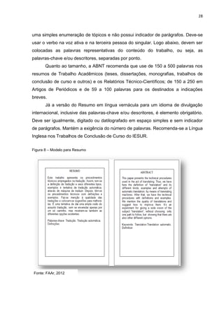 28
uma simples enumeração de tópicos e não possui indicador de parágrafos. Deve-se
usar o verbo na voz ativa e na terceira pessoa do singular. Logo abaixo, devem ser
colocadas as palavras representativas do conteúdo do trabalho, ou seja, as
palavras-chave e/ou descritores, separadas por ponto.
Quanto ao tamanho, a ABNT recomenda que use de 150 a 500 palavras nos
resumos de Trabalho Acadêmicos (teses, dissertações, monografias, trabalhos de
conclusão de curso e outros) e os Relatórios Técnico-Científicos; de 150 a 250 em
Artigos de Periódicos e de 59 a 100 palavras para os destinados a indicações
breves.
Já a versão do Resumo em língua vernácula para um idioma de divulgação
internacional, inclusive das palavras-chave e/ou descritores, é elemento obrigatório.
Deve ser igualmente, digitado ou datilografado em espaço simples e sem indicador
de parágrafos. Mantém a exigência do número de palavras. Recomenda-se a Língua
Inglesa nos Trabalhos de Conclusão de Curso do IESUR.
Figura 8 – Modelo para Resumo
Fonte: FAAr, 2012
 