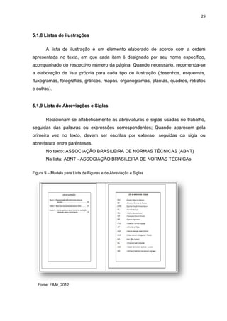 29
5.1.8 Listas de ilustrações
A lista de ilustração é um elemento elaborado de acordo com a ordem
apresentada no texto, em que cada item é designado por seu nome específico,
acompanhado do respectivo número da página. Quando necessário, recomenda-se
a elaboração de lista própria para cada tipo de ilustração (desenhos, esquemas,
fluxogramas, fotografias, gráficos, mapas, organogramas, plantas, quadros, retratos
e outras).
5.1.9 Lista de Abreviações e Siglas
Relacionam-se alfabeticamente as abreviaturas e siglas usadas no trabalho,
seguidas das palavras ou expressões correspondentes; Quando aparecem pela
primeira vez no texto, devem ser escritas por extenso, seguidas da sigla ou
abreviatura entre parênteses.
No texto: ASSOCIAÇÃO BRASILEIRA DE NORMAS TÉCNICAS (ABNT)
Na lista: ABNT - ASSOCIAÇÃO BRASILEIRA DE NORMAS TÉCNICAs
Figura 9 – Modelo para Lista de Figuras e de Abreviação e Siglas
Fonte: FAAr, 2012
 