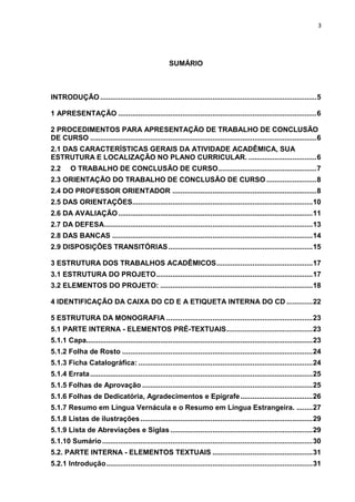 3
SUMÁRIO
INTRODUÇÃO............................................................................................................5
1 APRESENTAÇÃO ...................................................................................................6
2 PROCEDIMENTOS PARA APRESENTAÇÃO DE TRABALHO DE CONCLUSÃO
DE CURSO .................................................................................................................6
2.1 DAS CARACTERÍSTICAS GERAIS DA ATIVIDADE ACADÊMICA, SUA
ESTRUTURA E LOCALIZAÇÃO NO PLANO CURRICULAR. ..................................6
2.2 O TRABALHO DE CONCLUSÃO DE CURSO.................................................7
2.3 ORIENTAÇÃO DO TRABALHO DE CONCLUSÃO DE CURSO .........................8
2.4 DO PROFESSOR ORIENTADOR ........................................................................8
2.5 DAS ORIENTAÇÕES..........................................................................................10
2.6 DA AVALIAÇÃO.................................................................................................11
2.7 DA DEFESA........................................................................................................13
2.8 DAS BANCAS ....................................................................................................14
2.9 DISPOSIÇÕES TRANSITÓRIAS........................................................................15
3 ESTRUTURA DOS TRABALHOS ACADÊMICOS................................................17
3.1 ESTRUTURA DO PROJETO..............................................................................17
3.2 ELEMENTOS DO PROJETO: ............................................................................18
4 IDENTIFICAÇÃO DA CAIXA DO CD E A ETIQUETA INTERNA DO CD .............22
5 ESTRUTURA DA MONOGRAFIA .........................................................................23
5.1 PARTE INTERNA - ELEMENTOS PRÉ-TEXTUAIS...........................................23
5.1.1 Capa.................................................................................................................23
5.1.2 Folha de Rosto ...............................................................................................24
5.1.3 Ficha Catalográfica: .......................................................................................24
5.1.4 Errata...............................................................................................................25
5.1.5 Folhas de Aprovação .....................................................................................25
5.1.6 Folhas de Dedicatória, Agradecimentos e Epígrafe....................................26
5.1.7 Resumo em Língua Vernácula e o Resumo em Língua Estrangeira. ........27
5.1.8 Listas de ilustrações......................................................................................29
5.1.9 Lista de Abreviações e Siglas .......................................................................29
5.1.10 Sumário.........................................................................................................30
5.2. PARTE INTERNA - ELEMENTOS TEXTUAIS ..................................................31
5.2.1 Introdução.......................................................................................................31
 