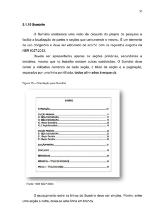 30
5.1.10 Sumário
O Sumário estabelece uma visão de conjunto do projeto de pesquisa e
facilita a localização de partes e seções que compreende o mesmo. É um elemento
de uso obrigatório e deve ser elaborado de acordo com os requisitos exigidos na
NBR 6027:2033.
Devem ser apresentadas apenas as seções primárias, secundárias e
terciárias, mesmo que no trabalho existam outras subdivisões. O Sumário deve
conter o indicativo numérico de cada seção, o título da seção e a paginação,
separados por uma linha pontilhada, todos alinhados à esquerda.
Figura 10 – Orientação para Sumário
O espaçamento entre as linhas do Sumário deve ser simples, Porém, entre
uma seção e outra, deixa-se uma linha em branco.
Fonte: NBR 6027:2003
 