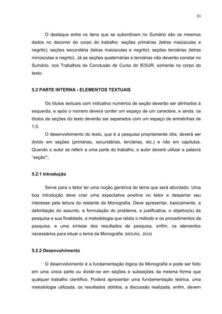 31
O destaque entre os itens que se subordinam no Sumário são os mesmos
dados no decorrer do corpo do trabalho: seções primárias (letras maiúsculas e
negrito); seções secundária (letras maiúsculas e negrito); seções terciárias (letras
minúsculas e negrito). Já as seções quaternárias e terciárias não deverão constar no
Sumário. nos Trabalhos de Conclusão de Curso do IESUR, somente no corpo do
texto.
5.2 PARTE INTERNA - ELEMENTOS TEXTUAIS
Os títulos textuais com indicativo numérico de seção deverão ser alinhados à
esquerda, e após o número deverá conter um espaço de um caractere, e ainda, os
títulos de seções do texto deverão ser separados com um espaço de entrelinhas de
1,5.
O desenvolvimento do texto, que é a pesquisa propriamente dita, deverá ser
divido em seções (primárias, secundárias, terciárias, etc.) e não em capítulos.
Quando o autor se referir a uma parte do trabalho, o autor deverá utilizar a palavra
“seção”.
5.2.1 Introdução
Serve para o leitor ter uma noção genérica do tema que será abordado. Uma
boa introdução deve criar uma expectativa positiva no leitor e despertar seu
interesse pela leitura do restante da Monografia. Deve apresentar, basicamente, a
delimitação do assunto, a formulação do problema, a justificativa, o objetivo(s) da
pesquisa e sua finalidade, a metodologia que relata o método e os procedimentos da
pesquisa, e uma síntese dos resultados de pesquisa, enfim, os elementos
necessários para situar o tema da Monografia. (MOURA, 2010)
5.2.2 Desenvolvimento
O desenvolvimento é a fundamentação lógica da Monografia e pode ser feito
em uma única parte ou dividir-se em seções e subseções da mesma forma que
qualquer trabalho científico. Poderá apresentar uma fundamentação teórica, uma
metodologia utilizada, os resultados obtidos, a discussão realizada, enfim, devem
 
