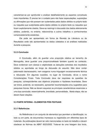 32
caracterizar-se por aprofundar e analisar detalhadamente os aspectos conceituais
mais importantes. É preciso ter o cuidado para não fazer especulações, suposições
ou afirmações que não possam ser sustentadas pelos dados obtidos no próprio texto
ou naqueles que sustentadas pelos dados obtidos no próprio texto ou naqueles que
foram explicitamente citados. Deve-se restringir à discussão dos dados efetivamente
obtidos, podendo, no entanto, relacioná-los a outros trabalhos e conhecimentos
comprovadamente existentes.
Ele pode ser apresentado em forma de Revisão de Literatura ou de
Resultados onde são apresentados os dados coletados e as análises realizadas
durante a pesquisa.
5.2.3 Conclusão
A Conclusão, além de guardar uma proporção relativa ao tamanho da
Monografia, deve guardar uma proporcionalidade também quanto ao conteúdo.
Deve evidenciar com clareza e objetividade as deduções extraídas dos resultados
obtidos ou apontadas ao longo da discussão do assunto. Não deve conter
palavreado desnecessário, nem exageros numa linguagem excessivamente técnica
e rebuscada. Em algumas ocasiões, no lugar de Conclusão, dá-se o nome
Considerações Finais. Toda Conclusão deve dar respostas às questões da
pesquisa, correspondentes aos objetivos propostos e hipóteses levantadas. Deve
ser breve, podendo, se necessário, apresentar recomendações e/ou sugestões para
pesquisas futuras. Não se devem esquecer as principais características essenciais a
uma boa conclusão: essencialmente, brevidade, personalidade.. Nesta etapa, não se
devem fazer citações.
5.3 PARTE INTERNA - ELEMENTOS PÓS-TEXTUAIS
5.3.1 Referências
As Referências é um conjunto de elementos que permitem a identificação, no
todo ou em parte, de documentos impressos ou registrados em diferentes tipos de
materiais. As publicações devem ter sido mencionadas no texto do trabalho e devem
obedecer às Normas da ABNT 6023/2002. Trata-se de uma listagem dos livros,
 