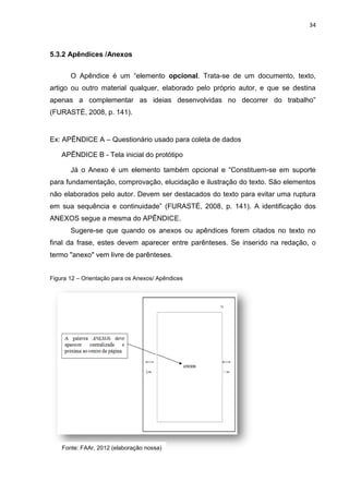 34
5.3.2 Apêndices /Anexos
O Apêndice é um “elemento opcional. Trata-se de um documento, texto,
artigo ou outro material qualquer, elaborado pelo próprio autor, e que se destina
apenas a complementar as ideias desenvolvidas no decorrer do trabalho”
(FURASTÉ, 2008, p. 141).
Ex: APÊNDICE A – Questionário usado para coleta de dados
APÊNDICE B - Tela inicial do protótipo
Já o Anexo é um elemento também opcional e “Constituem-se em suporte
para fundamentação, comprovação, elucidação e ilustração do texto. São elementos
não elaborados pelo autor. Devem ser destacados do texto para evitar uma ruptura
em sua sequência e continuidade” (FURASTÉ, 2008, p. 141). A identificação dos
ANEXOS segue a mesma do APÊNDICE.
Sugere-se que quando os anexos ou apêndices forem citados no texto no
final da frase, estes devem aparecer entre parênteses. Se inserido na redação, o
termo "anexo" vem livre de parênteses.
Figura 12 – Orientação para os Anexos/ Apêndices
Fonte: FAAr, 2012 (elaboração nossa)
 