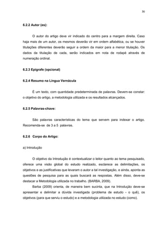 36
6.2.2 Autor (es):
O autor do artigo deve vir indicado do centro para a margem direita. Caso
haja mais de um autor, os mesmos deverão vir em ordem alfabética, ou se houver
titulações diferentes deverão seguir a ordem da maior para a menor titulação. Os
dados da titulação de cada, serão indicados em nota de rodapé através de
numeração ordinal.
6.2.3 Epígrafe (opcional)
6.2.4 Resumo na Língua Vernácula
É um texto, com quantidade predeterminada de palavras. Devem-se constar:
o objetivo do artigo, a metodologia utilizada e os resultados alcançados.
6.2.5 Palavras-chave:
São palavras características do tema que servem para indexar o artigo.
Recomenda-se de 3 a 5 palavras.
6.2.6 Corpo do Artigo:
a) Introdução
O objetivo da Introdução é contextualizar o leitor quanto ao tema pesquisado,
oferece uma visão global do estudo realizado, esclarece as delimitações, os
objetivos e as justificativas que levaram o autor a tal investigação, e ainda, aponta as
questões de pesquisa para as quais buscará as respostas. Além disso, deve-se
destacar a Metodologia utilizada no trabalho. (BARBA, 2009).
Barba (2009) orienta, de maneira bem sucinta, que na Introdução deve-se
apresentar e delimitar a dúvida investigada (problema de estudo - o quê), os
objetivos (para que serviu o estudo) e a metodologia utilizada no estudo (como).
 