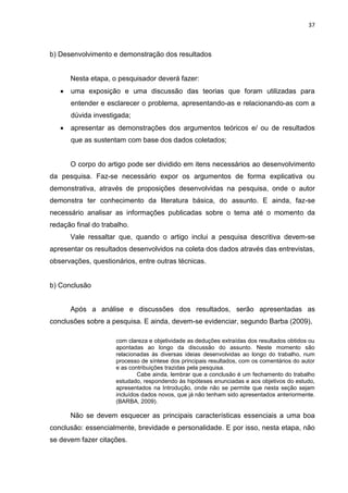 37
b) Desenvolvimento e demonstração dos resultados
Nesta etapa, o pesquisador deverá fazer:
 uma exposição e uma discussão das teorias que foram utilizadas para
entender e esclarecer o problema, apresentando-as e relacionando-as com a
dúvida investigada;
 apresentar as demonstrações dos argumentos teóricos e/ ou de resultados
que as sustentam com base dos dados coletados;
O corpo do artigo pode ser dividido em itens necessários ao desenvolvimento
da pesquisa. Faz-se necessário expor os argumentos de forma explicativa ou
demonstrativa, através de proposições desenvolvidas na pesquisa, onde o autor
demonstra ter conhecimento da literatura básica, do assunto. E ainda, faz-se
necessário analisar as informações publicadas sobre o tema até o momento da
redação final do trabalho.
Vale ressaltar que, quando o artigo inclui a pesquisa descritiva devem-se
apresentar os resultados desenvolvidos na coleta dos dados através das entrevistas,
observações, questionários, entre outras técnicas.
b) Conclusão
Após a análise e discussões dos resultados, serão apresentadas as
conclusões sobre a pesquisa. E ainda, devem-se evidenciar, segundo Barba (2009),
com clareza e objetividade as deduções extraídas dos resultados obtidos ou
apontadas ao longo da discussão do assunto. Neste momento são
relacionadas às diversas ideias desenvolvidas ao longo do trabalho, num
processo de síntese dos principais resultados, com os comentários do autor
e as contribuições trazidas pela pesquisa.
Cabe ainda, lembrar que a conclusão é um fechamento do trabalho
estudado, respondendo às hipóteses enunciadas e aos objetivos do estudo,
apresentados na Introdução, onde não se permite que nesta seção sejam
incluídos dados novos, que já não tenham sido apresentados anteriormente.
(BARBA, 2009).
Não se devem esquecer as principais características essenciais a uma boa
conclusão: essencialmente, brevidade e personalidade. E por isso, nesta etapa, não
se devem fazer citações.
 