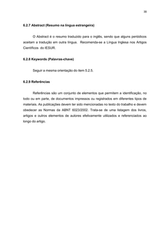 38
6.2.7 Abstract (Resumo na língua estrangeira)
O Abstract é o resumo traduzido para o inglês, sendo que alguns periódicos
aceitam a tradução em outra língua. Recomenda-se a Língua Inglesa nos Artigos
Científicos do IESUR.
6.2.8 Keywords (Palavras-chave)
Seguir a mesma orientação do item 5.2.5.
6.2.9 Referências
Referências são um conjunto de elementos que permitem a identificação, no
todo ou em parte, de documentos impressos ou registrados em diferentes tipos de
materiais. As publicações devem ter sido mencionadas no texto do trabalho e devem
obedecer as Normas da ABNT 6023/2002. Trata-se de uma listagem dos livros,
artigos e outros elementos de autores efetivamente utilizados e referenciados ao
longo do artigo.
 