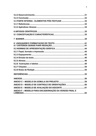 4
5.2.2 Desenvolvimento............................................................................................31
5.2.3 Conclusão.......................................................................................................32
5.3 PARTE INTERNA - ELEMENTOS PÓS-TEXTUAIS ..........................................32
5.3.1 Referências.....................................................................................................32
5.3.2 Apêndices /Anexos ........................................................................................34
6 ARTIGOS CIENTÍFICOS .......................................................................................35
6.1 CONCEITUAÇÃO E CARACTERÍSTICAS.........................................................35
7 BANNER...............................................................................................................39
8 LINGUAGEM E FORMATAÇÃO DO TEXTO .......................................................41
8.1 CRITÉRIOS GERAIS PARA REDAÇÃO............................................................41
8.2 NORMAS DE APRESENTAÇÃO GRÁFICA ......................................................44
8.2.1 Papel, formato e impressão...........................................................................44
8.2.3 Espaçamento..................................................................................................45
8.2.4 Divisão do texto..............................................................................................46
8.2.5 Alíneas.............................................................................................................48
8.2.6 Ilustrações e tabelas .....................................................................................48
8.2.7 Citações ..........................................................................................................50
8.2.8 Notas de Rodapé ............................................................................................54
REFERÊNCIAS.........................................................................................................55
ANEXOS ...................................................................................................................56
ANEXO C – MODELO DA SÚMULA DO PROJETO ...............................................59
ANEXO D – MODELO DE CONTROLE DE ORIENTAÇÕES ..................................60
ANEXO E – MODELO DE AVALIAÇÃO DO DOCENTE .........................................61
ANEXO F – MODELO PARA ENCADERNAÇÃO DA VERSÃO FINAL E
LOMBADA................................................................................................................62
 