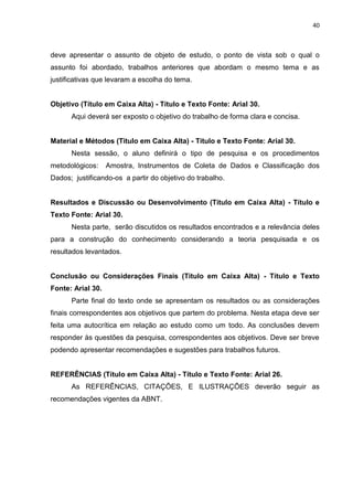 40
deve apresentar o assunto de objeto de estudo, o ponto de vista sob o qual o
assunto foi abordado, trabalhos anteriores que abordam o mesmo tema e as
justificativas que levaram a escolha do tema.
Objetivo (Título em Caixa Alta) - Título e Texto Fonte: Arial 30.
Aqui deverá ser exposto o objetivo do trabalho de forma clara e concisa.
Material e Métodos (Título em Caixa Alta) - Título e Texto Fonte: Arial 30.
Nesta sessão, o aluno definirá o tipo de pesquisa e os procedimentos
metodológicos: Amostra, Instrumentos de Coleta de Dados e Classificação dos
Dados; justificando-os a partir do objetivo do trabalho.
Resultados e Discussão ou Desenvolvimento (Título em Caixa Alta) - Título e
Texto Fonte: Arial 30.
Nesta parte, serão discutidos os resultados encontrados e a relevância deles
para a construção do conhecimento considerando a teoria pesquisada e os
resultados levantados.
Conclusão ou Considerações Finais (Título em Caixa Alta) - Título e Texto
Fonte: Arial 30.
Parte final do texto onde se apresentam os resultados ou as considerações
finais correspondentes aos objetivos que partem do problema. Nesta etapa deve ser
feita uma autocrítica em relação ao estudo como um todo. As conclusões devem
responder às questões da pesquisa, correspondentes aos objetivos. Deve ser breve
podendo apresentar recomendações e sugestões para trabalhos futuros.
REFERÊNCIAS (Título em Caixa Alta) - Título e Texto Fonte: Arial 26.
As REFERÊNCIAS, CITAÇÕES, E ILUSTRAÇÕES deverão seguir as
recomendações vigentes da ABNT.
 