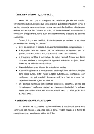 41
8 LINGUAGEM E FORMATAÇÃO DO TEXTO
Tendo em vista que a Monografia se caracteriza por ser um trabalho
extremamente sucinto, exige-se que tenha algumas qualidades: linguagem correta e
precisa, coerência na argumentação, clareza na exposição das ideias, objetividade,
concisão e fidelidade às fontes citadas. Para que essas qualidades se manifestem é
necessário, principalmente, que o autor tenha conhecimento a respeito do que está
escrevendo.
Quanto à linguagem científica, é importante que se analisem os seguintes
procedimentos na Monografia científica:
 Deve-se redigir em 3ª pessoa do singular (impessoalidade e imparcialidade);
 A linguagem deve ser objetiva, não se devem usar expressões como “eu
penso”, “eu acho”, “parece-me”, é subjetivo e não há valor científico;
 a linguagem científica é informativa, de ordem racional, firmada em dados
concretos, onde se podem apresentar argumentos de ordem subjetiva, porém
dentro de um ponto de vista científico;
 O vocabulário deve ser técnico deve ser claro e preciso;
 A correção gramatical é indispensável, deve-se procurar relatar a pesquisa
com frases curtas, evitar muitas orações subordinadas, intercaladas com
parênteses, num único período. O uso de parágrafos deve ser dosado, isso
dependerá das abordagens necessárias.
 Os recursos ilustrativos como gráficos estatísticos, desenhos, tabelas são
considerados como figuras e devem ser criteriosamente distribuídos no texto,
tendo suas fontes citadas em notas de rodapé. (PÁDUA, 1996, p. 82 apud
BARBA, 2009).
8.1 CRITÉRIOS GERAIS PARA REDAÇÃO
Na redação de documentos técnico-científicos e acadêmicos existe uma
preferência com relação a aspectos como o tempo verbal utilizado e a forma de
escrever números, abreviaturas, siglas, símbolos.
 
